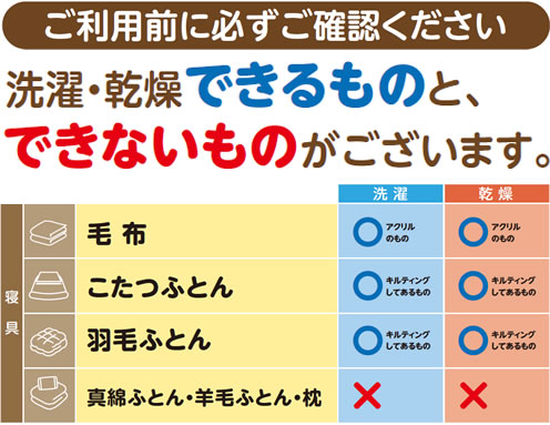 ご利用前に必ずご確認ください 洗濯・乾燥できるものと、できないものがございます。毛布：洗濯〇・乾燥〇 / こたつふとん：洗濯〇・乾燥〇 / 羽毛ふとん：洗濯〇・乾燥〇 / 真綿ふとん・羊毛ふとん・枕：洗濯×・乾燥×